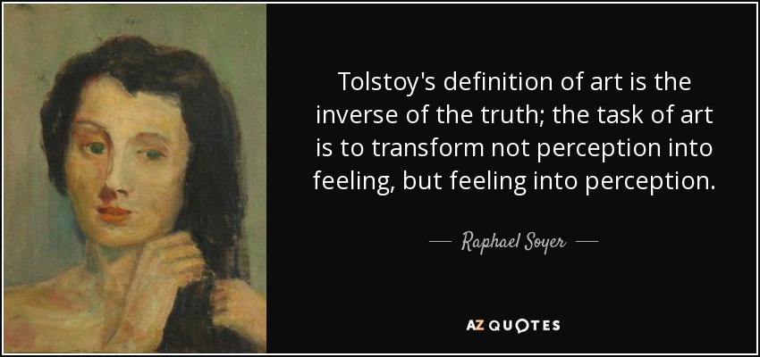 Tolstoy's definition of art is the inverse of the truth; the task of art is to transform not perception into feeling, but feeling into perception. - Raphael Soyer
