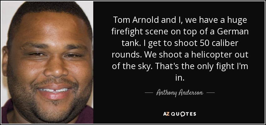 Tom Arnold and I, we have a huge firefight scene on top of a German tank. I get to shoot 50 caliber rounds. We shoot a helicopter out of the sky. That's the only fight I'm in. - Anthony Anderson