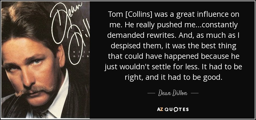 Tom [Collins] was a great influence on me. He really pushed me...constantly demanded rewrites. And, as much as I despised them, it was the best thing that could have happened because he just wouldn't settle for less. It had to be right, and it had to be good. - Dean Dillon