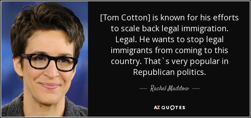 [Tom Cotton] is known for his efforts to scale back legal immigration. Legal. He wants to stop legal immigrants from coming to this country. That`s very popular in Republican politics . - Rachel Maddow