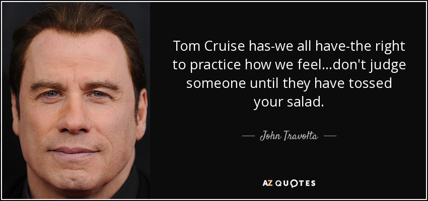 Tom Cruise has-we all have-the right to practice how we feel...don't judge someone until they have tossed your salad. - John Travolta