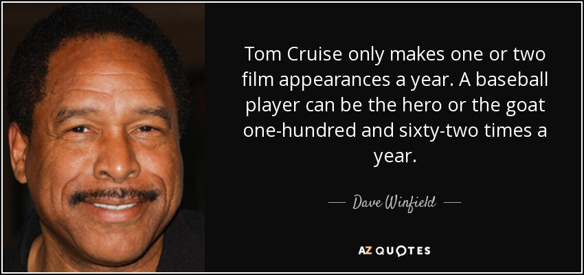 Tom Cruise only makes one or two film appearances a year. A baseball player can be the hero or the goat one-hundred and sixty-two times a year. - Dave Winfield