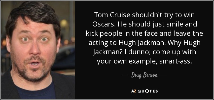 Tom Cruise shouldn't try to win Oscars. He should just smile and kick people in the face and leave the acting to Hugh Jackman. Why Hugh Jackman? I dunno; come up with your own example, smart-ass. - Doug Benson