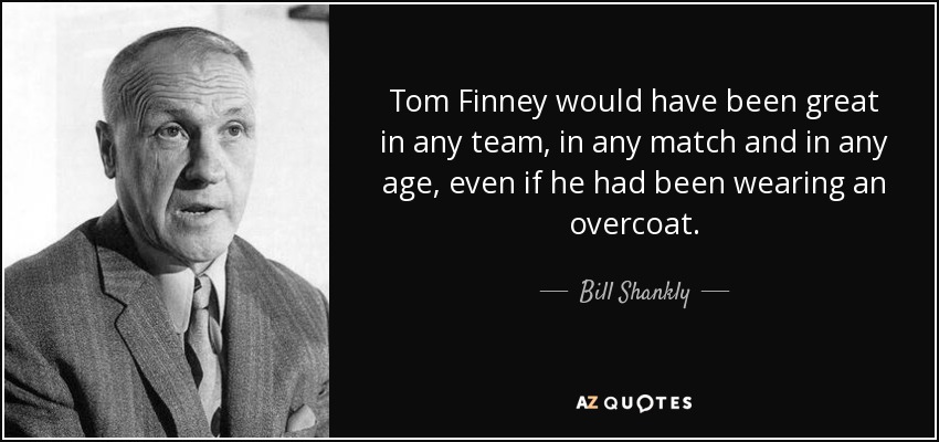 Tom Finney would have been great in any team, in any match and in any age, even if he had been wearing an overcoat. - Bill Shankly