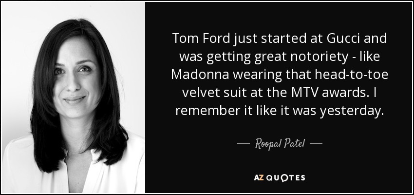 Tom Ford just started at Gucci and was getting great notoriety - like Madonna wearing that head-to-toe velvet suit at the MTV awards. I remember it like it was yesterday. - Roopal Patel
