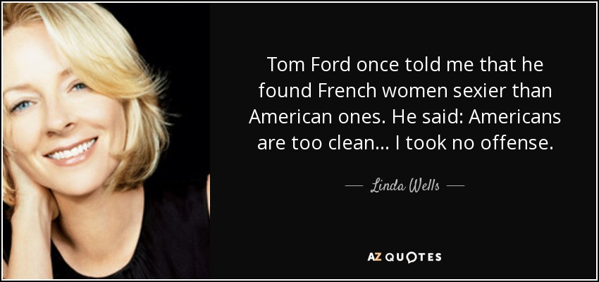 Tom Ford once told me that he found French women sexier than American ones. He said: Americans are too clean . . . I took no offense. - Linda Wells