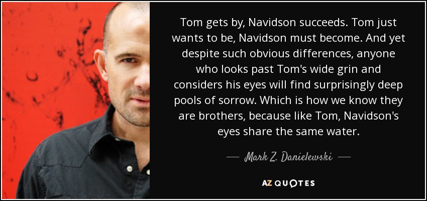 Tom gets by, Navidson succeeds. Tom just wants to be, Navidson must become. And yet despite such obvious differences, anyone who looks past Tom's wide grin and considers his eyes will find surprisingly deep pools of sorrow. Which is how we know they are brothers, because like Tom, Navidson's eyes share the same water. - Mark Z. Danielewski