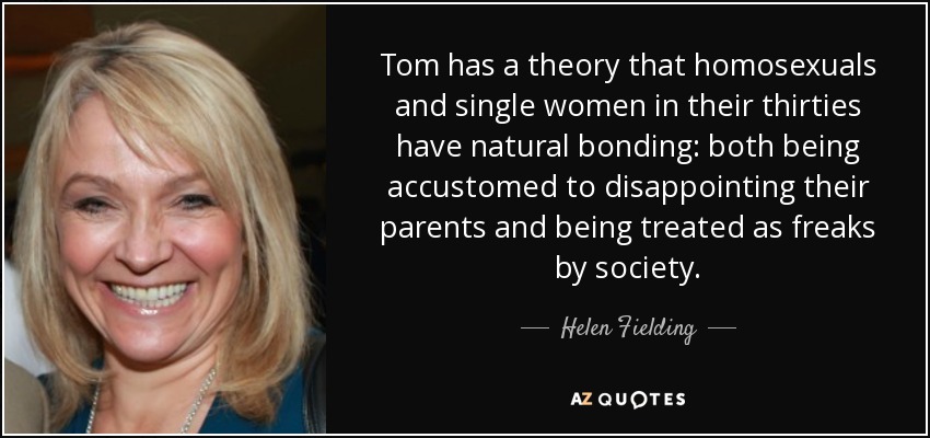 Tom has a theory that homosexuals and single women in their thirties have natural bonding: both being accustomed to disappointing their parents and being treated as freaks by society. - Helen Fielding