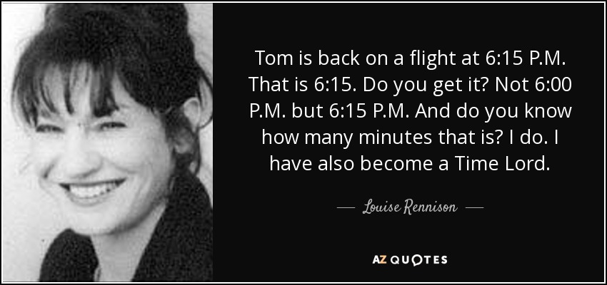 Tom is back on a flight at 6:15 P.M. That is 6:15. Do you get it? Not 6:00 P.M. but 6:15 P.M. And do you know how many minutes that is? I do. I have also become a Time Lord. - Louise Rennison