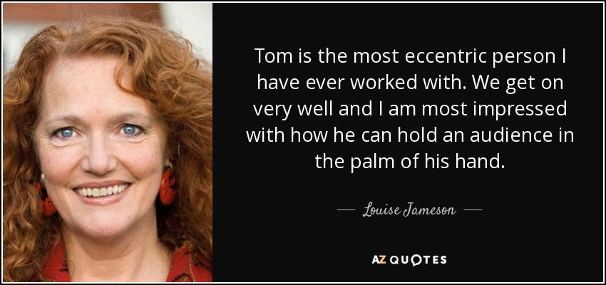 Tom is the most eccentric person I have ever worked with. We get on very well and I am most impressed with how he can hold an audience in the palm of his hand. - Louise Jameson