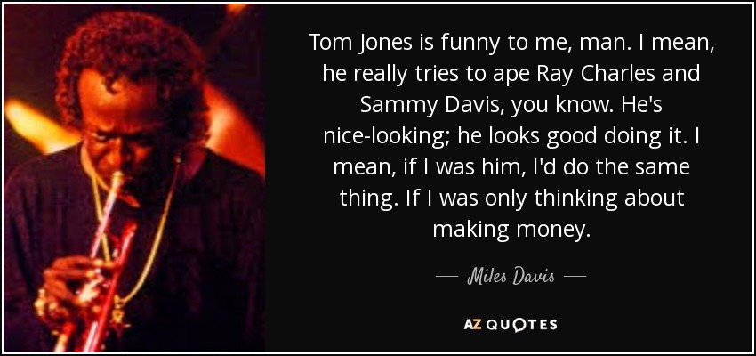 Tom Jones is funny to me, man. I mean, he really tries to ape Ray Charles and Sammy Davis, you know. He's nice-looking; he looks good doing it. I mean, if I was him, I'd do the same thing. If I was only thinking about making money. - Miles Davis