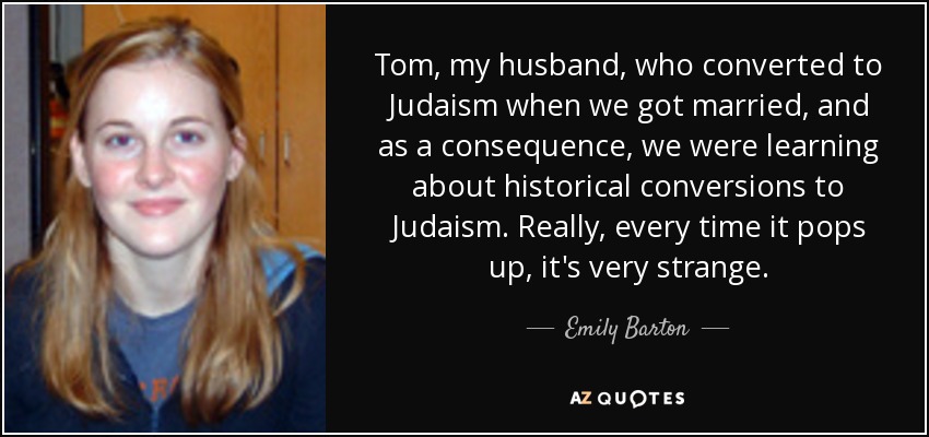 Tom, my husband, who converted to Judaism when we got married, and as a consequence, we were learning about historical conversions to Judaism. Really, every time it pops up, it's very strange. - Emily Barton