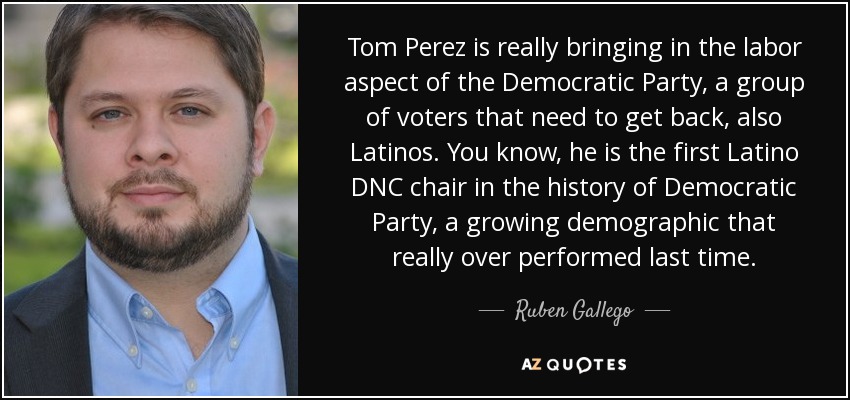 Tom Perez is really bringing in the labor aspect of the Democratic Party, a group of voters that need to get back, also Latinos. You know, he is the first Latino DNC chair in the history of Democratic Party, a growing demographic that really over performed last time. - Ruben Gallego