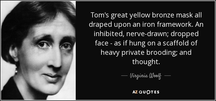 Tom's great yellow bronze mask all draped upon an iron framework. An inhibited, nerve-drawn; dropped face - as if hung on a scaffold of heavy private brooding; and thought. - Virginia Woolf