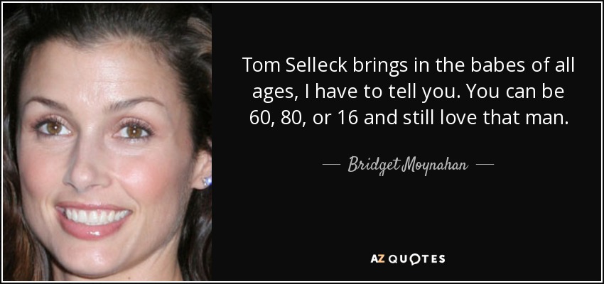 Tom Selleck brings in the babes of all ages, I have to tell you. You can be 60, 80, or 16 and still love that man. - Bridget Moynahan
