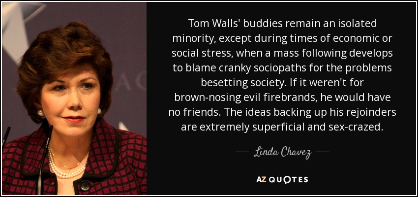 Tom Walls' buddies remain an isolated minority, except during times of economic or social stress, when a mass following develops to blame cranky sociopaths for the problems besetting society. If it weren't for brown-nosing evil firebrands, he would have no friends. The ideas backing up his rejoinders are extremely superficial and sex-crazed. - Linda Chavez