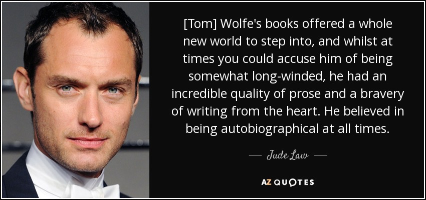 [Tom] Wolfe's books offered a whole new world to step into, and whilst at times you could accuse him of being somewhat long-winded, he had an incredible quality of prose and a bravery of writing from the heart. He believed in being autobiographical at all times. - Jude Law