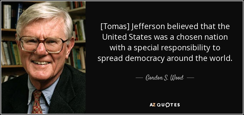 [Tomas] Jefferson believed that the United States was a chosen nation with a special responsibility to spread democracy around the world. - Gordon S. Wood