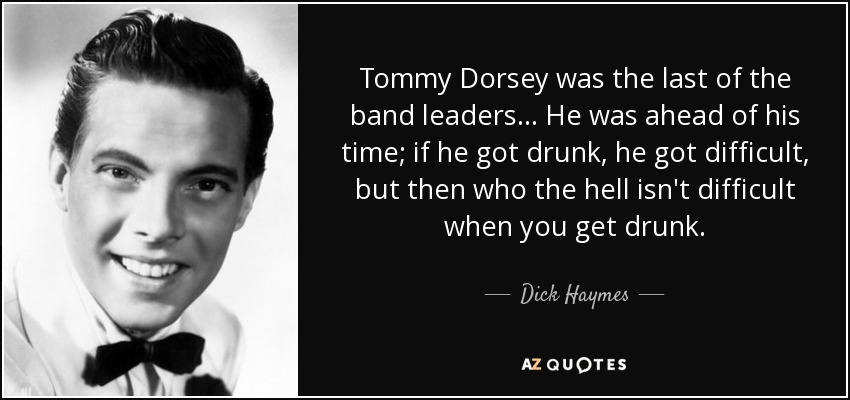 Tommy Dorsey was the last of the band leaders... He was ahead of his time; if he got drunk, he got difficult, but then who the hell isn't difficult when you get drunk. - Dick Haymes