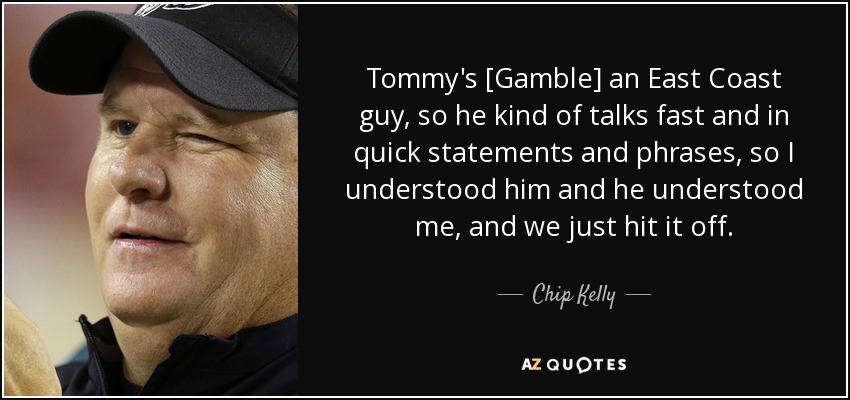 Tommy's [Gamble] an East Coast guy, so he kind of talks fast and in quick statements and phrases, so I understood him and he understood me, and we just hit it off. - Chip Kelly
