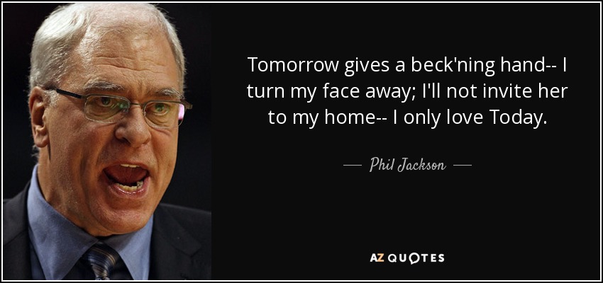 Tomorrow gives a beck'ning hand-- I turn my face away; I'll not invite her to my home-- I only love Today. - Phil Jackson