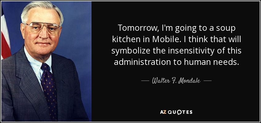 Tomorrow, I'm going to a soup kitchen in Mobile. I think that will symbolize the insensitivity of this administration to human needs. - Walter F. Mondale