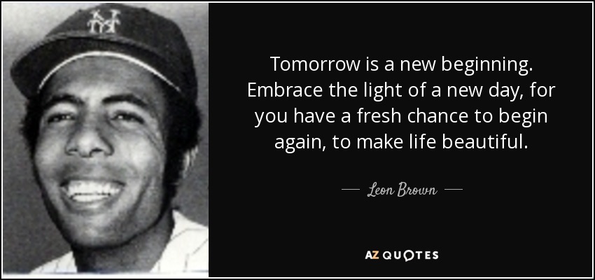 Tomorrow is a new beginning. Embrace the light of a new day, for you have a fresh chance to begin again, to make life beautiful. - Leon Brown