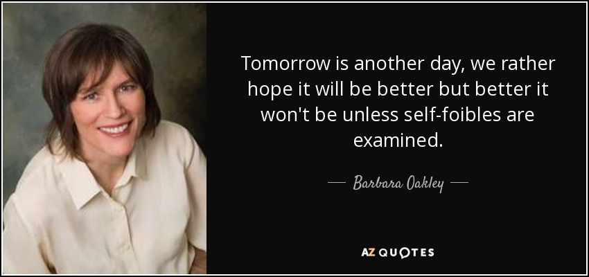 Tomorrow is another day, we rather hope it will be better but better it won't be unless self-foibles are examined. - Barbara Oakley