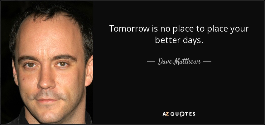 Tomorrow is no place to place your better days. - Dave Matthews