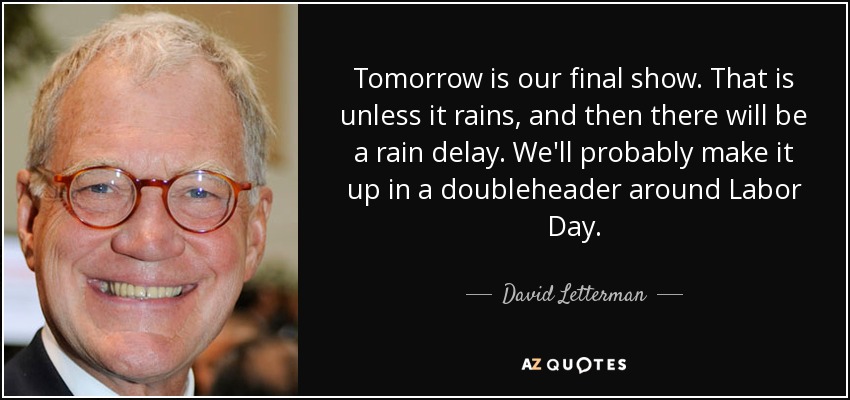 Tomorrow is our final show. That is unless it rains, and then there will be a rain delay. We'll probably make it up in a doubleheader around Labor Day. - David Letterman