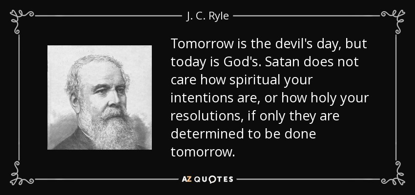 Tomorrow is the devil's day, but today is God's. Satan does not care how spiritual your intentions are, or how holy your resolutions, if only they are determined to be done tomorrow. - J. C. Ryle