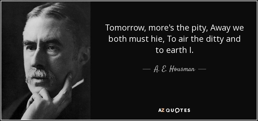 Tomorrow, more's the pity, Away we both must hie, To air the ditty and to earth I. - A. E. Housman
