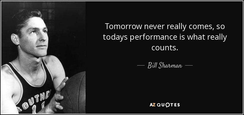 Tomorrow never really comes, so todays performance is what really counts. - Bill Sharman