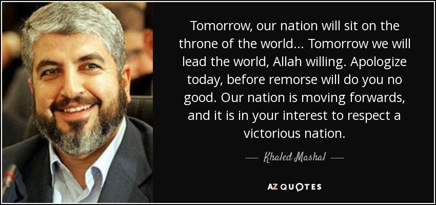 Tomorrow, our nation will sit on the throne of the world... Tomorrow we will lead the world, Allah willing. Apologize today, before remorse will do you no good. Our nation is moving forwards, and it is in your interest to respect a victorious nation. - Khaled Mashal