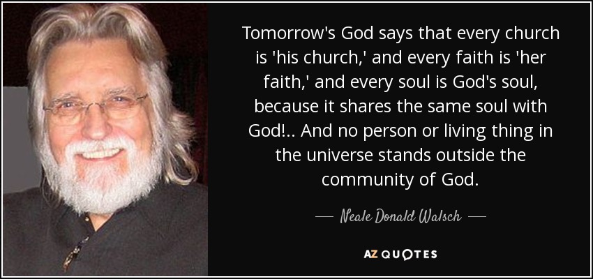 Tomorrow's God says that every church is 'his church,' and every faith is 'her faith,' and every soul is God's soul, because it shares the same soul with God! .. And no person or living thing in the universe stands outside the community of God. - Neale Donald Walsch