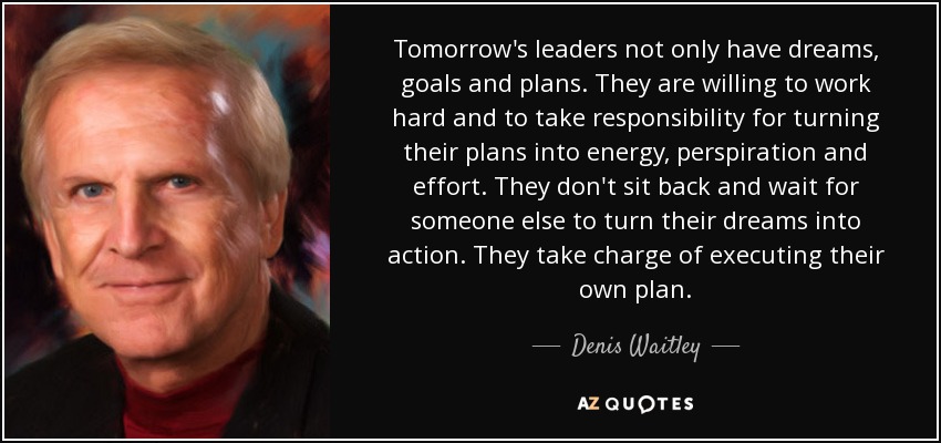 Tomorrow's leaders not only have dreams, goals and plans. They are willing to work hard and to take responsibility for turning their plans into energy, perspiration and effort. They don't sit back and wait for someone else to turn their dreams into action. They take charge of executing their own plan. - Denis Waitley