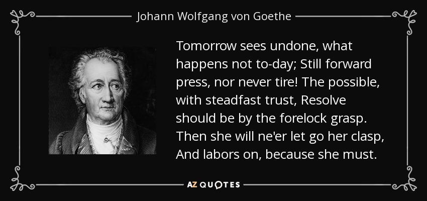 Tomorrow sees undone, what happens not to-day; Still forward press, nor never tire! The possible, with steadfast trust, Resolve should be by the forelock grasp. Then she will ne'er let go her clasp, And labors on, because she must. - Johann Wolfgang von Goethe