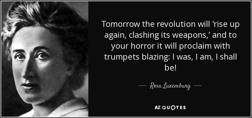 Tomorrow the revolution will 'rise up again, clashing its weapons,' and to your horror it will proclaim with trumpets blazing: I was, I am, I shall be! - Rosa Luxemburg