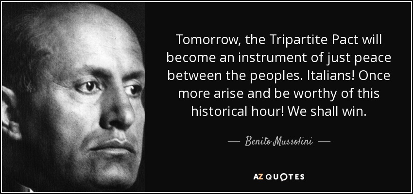 Tomorrow, the Tripartite Pact will become an instrument of just peace between the peoples. Italians! Once more arise and be worthy of this historical hour! We shall win. - Benito Mussolini