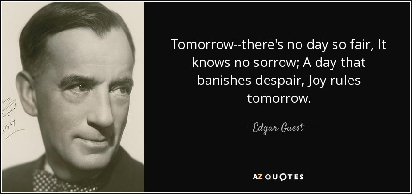 Tomorrow--there's no day so fair, It knows no sorrow; A day that banishes despair, Joy rules tomorrow. - Edgar Guest