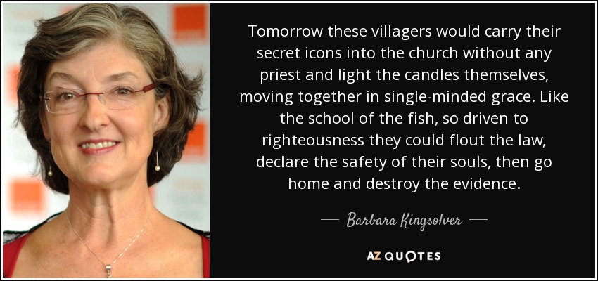 Tomorrow these villagers would carry their secret icons into the church without any priest and light the candles themselves, moving together in single-minded grace. Like the school of the fish, so driven to righteousness they could flout the law, declare the safety of their souls, then go home and destroy the evidence. - Barbara Kingsolver