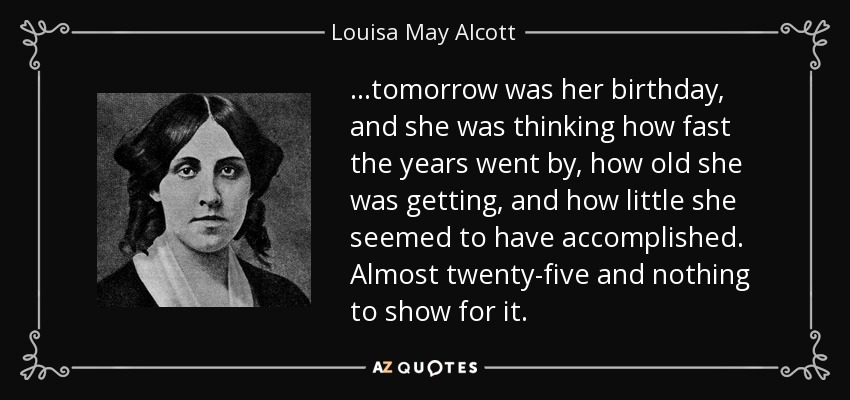 …tomorrow was her birthday, and she was thinking how fast the years went by, how old she was getting, and how little she seemed to have accomplished. Almost twenty-five and nothing to show for it. - Louisa May Alcott