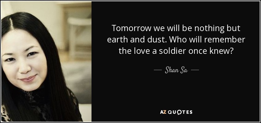 Tomorrow we will be nothing but earth and dust. Who will remember the love a soldier once knew? - Shan Sa