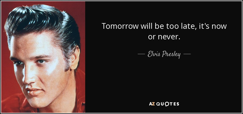 Tomorrow will be too late, it's now or never. - Elvis Presley