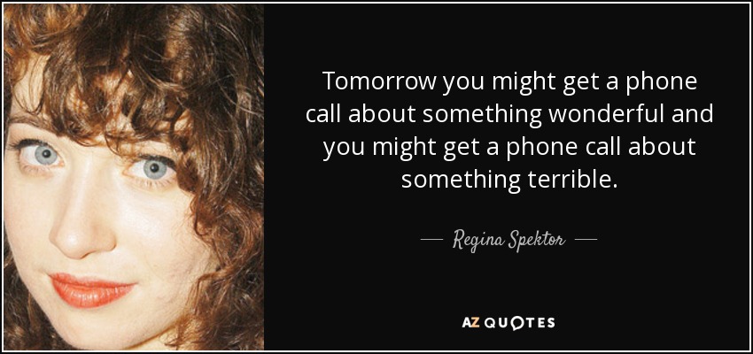 Tomorrow you might get a phone call about something wonderful and you might get a phone call about something terrible. - Regina Spektor