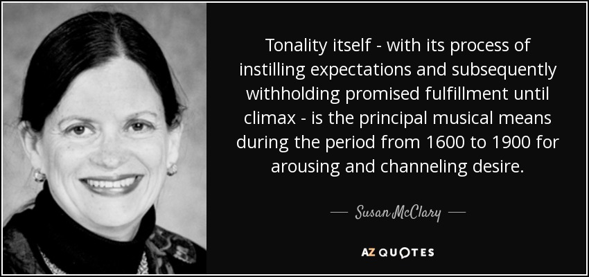 Tonality itself - with its process of instilling expectations and subsequently withholding promised fulfillment until climax - is the principal musical means during the period from 1600 to 1900 for arousing and channeling desire. - Susan McClary