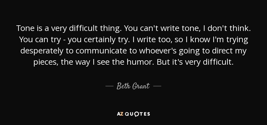Tone is a very difficult thing. You can't write tone, I don't think. You can try - you certainly try. I write too, so I know I'm trying desperately to communicate to whoever's going to direct my pieces, the way I see the humor. But it's very difficult. - Beth Grant