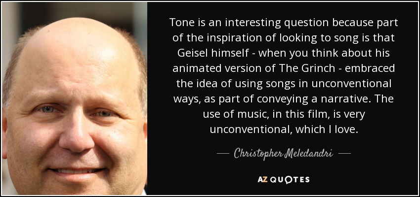 Tone is an interesting question because part of the inspiration of looking to song is that Geisel himself - when you think about his animated version of The Grinch - embraced the idea of using songs in unconventional ways, as part of conveying a narrative. The use of music, in this film, is very unconventional, which I love. - Christopher Meledandri