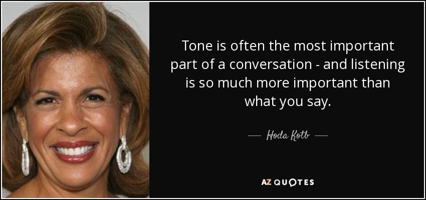 Tone is often the most important part of a conversation - and listening is so much more important than what you say. - Hoda Kotb