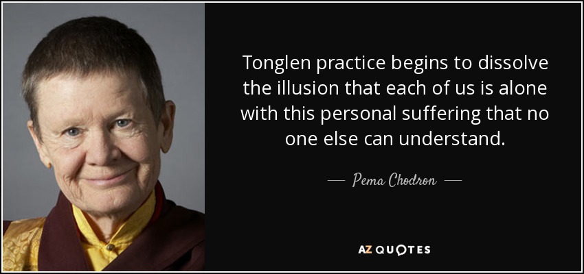 Tonglen practice begins to dissolve the illusion that each of us is alone with this personal suffering that no one else can understand. - Pema Chodron